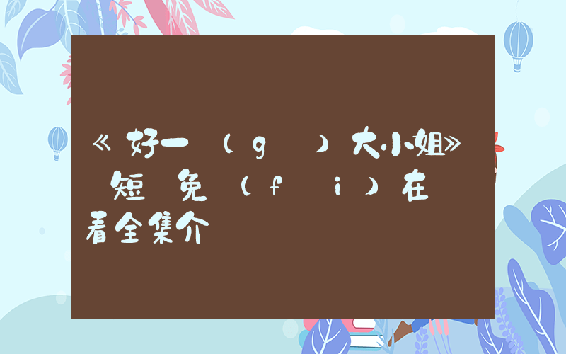 《好一個(gè)大小姐》 短劇免費(fèi)在線觀看全集介紹插圖